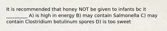 It is recommended that honey NOT be given to infants bc it _________ A) is high in energy B) may contain Salmonella C) may contain Clostridium botulinum spores D) is too sweet