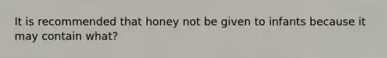 It is recommended that honey not be given to infants because it may contain what?