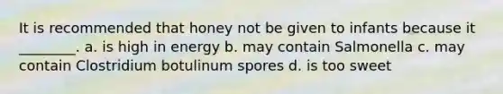 It is recommended that honey not be given to infants because it ________. a. is high in energy b. may contain Salmonella c. may contain Clostridium botulinum spores d. is too sweet