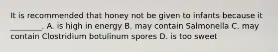 It is recommended that honey not be given to infants because it ________. A. is high in energy B. may contain Salmonella C. may contain Clostridium botulinum spores D. is too sweet