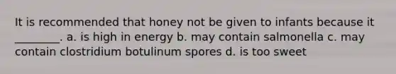 It is recommended that honey not be given to infants because it ________. a. is high in energy b. may contain salmonella c. may contain clostridium botulinum spores d. is too sweet