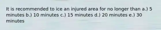 It is recommended to ice an injured area for no longer than a.) 5 minutes b.) 10 minutes c.) 15 minutes d.) 20 minutes e.) 30 minutes