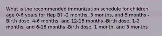 What is the recommended immunization schedule for children age 0-6 years for Hep B? -2 months, 3 months, and 5 months -Birth dose, 4-6 months, and 12-15 months -Birth dose, 1-2 months, and 6-18 months -Birth dose, 1 month, and 3 months