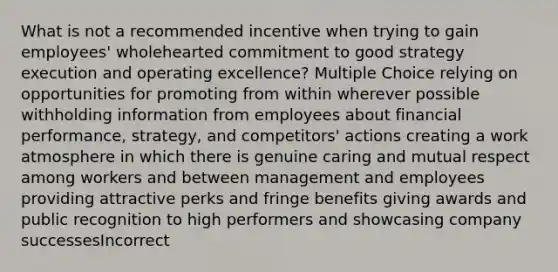 What is not a recommended incentive when trying to gain employees' wholehearted commitment to good strategy execution and operating excellence? Multiple Choice relying on opportunities for promoting from within wherever possible withholding information from employees about financial performance, strategy, and competitors' actions creating a work atmosphere in which there is genuine caring and mutual respect among workers and between management and employees providing attractive perks and fringe benefits giving awards and public recognition to high performers and showcasing company successesIncorrect