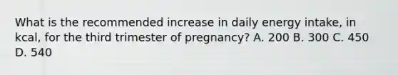 What is the recommended increase in daily energy intake, in kcal, for the third trimester of pregnancy? A. 200 B. 300 C. 450 D. 540