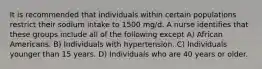 It is recommended that individuals within certain populations restrict their sodium intake to 1500 mg/d. A nurse identifies that these groups include all of the following except A) African Americans. B) Individuals with hypertension. C) Individuals younger than 15 years. D) Individuals who are 40 years or older.