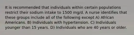 It is recommended that individuals within certain populations restrict their sodium intake to 1500 mg/d. A nurse identifies that these groups include all of the following except A) African Americans. B) Individuals with hypertension. C) Individuals younger than 15 years. D) Individuals who are 40 years or older.