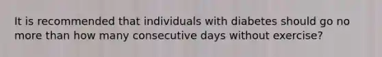 It is recommended that individuals with diabetes should go no <a href='https://www.questionai.com/knowledge/keWHlEPx42-more-than' class='anchor-knowledge'>more than</a> how many consecutive days without exercise?