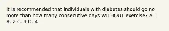 It is recommended that individuals with diabetes should go no more than how many consecutive days WITHOUT exercise? A. 1 B. 2 C. 3 D. 4