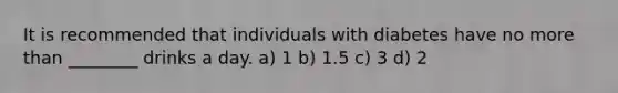 It is recommended that individuals with diabetes have no more than ________ drinks a day. a) 1 b) 1.5 c) 3 d) 2