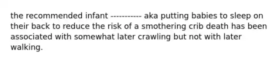 the recommended infant ----------- aka putting babies to sleep on their back to reduce the risk of a smothering crib death has been associated with somewhat later crawling but not with later walking.