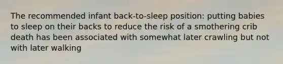 The recommended infant back-to-sleep position: putting babies to sleep on their backs to reduce the risk of a smothering crib death has been associated with somewhat later crawling but not with later walking