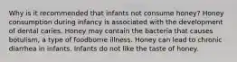 Why is it recommended that infants not consume honey? Honey consumption during infancy is associated with the development of dental caries. Honey may contain the bacteria that causes botulism, a type of foodborne illness. Honey can lead to chronic diarrhea in infants. Infants do not like the taste of honey.