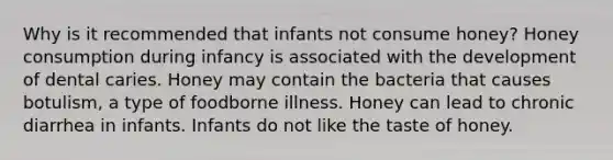 Why is it recommended that infants not consume honey? Honey consumption during infancy is associated with the development of dental caries. Honey may contain the bacteria that causes botulism, a type of foodborne illness. Honey can lead to chronic diarrhea in infants. Infants do not like the taste of honey.