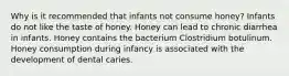 Why is it recommended that infants not consume honey? Infants do not like the taste of honey. Honey can lead to chronic diarrhea in infants. Honey contains the bacterium Clostridium botulinum. Honey consumption during infancy is associated with the development of dental caries.