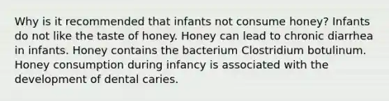 Why is it recommended that infants not consume honey? Infants do not like the taste of honey. Honey can lead to chronic diarrhea in infants. Honey contains the bacterium Clostridium botulinum. Honey consumption during infancy is associated with the development of dental caries.