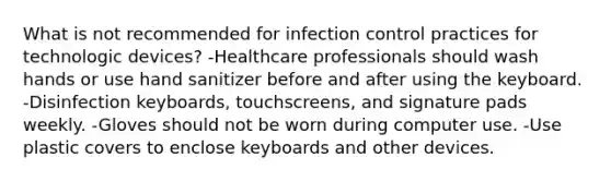 What is not recommended for infection control practices for technologic devices? -Healthcare professionals should wash hands or use hand sanitizer before and after using the keyboard. -Disinfection keyboards, touchscreens, and signature pads weekly. -Gloves should not be worn during computer use. -Use plastic covers to enclose keyboards and other devices.