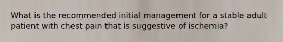 What is the recommended initial management for a stable adult patient with chest pain that is suggestive of ischemia?