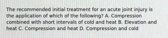 The recommended initial treatment for an acute joint injury is the application of which of the following? A. Compression combined with short intervals of cold and heat B. Elevation and heat C. Compression and heat D. Compression and cold