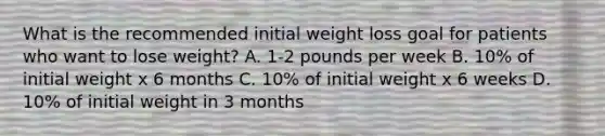 What is the recommended initial weight loss goal for patients who want to lose weight? A. 1-2 pounds per week B. 10% of initial weight x 6 months C. 10% of initial weight x 6 weeks D. 10% of initial weight in 3 months