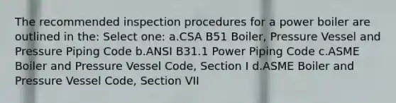 The recommended inspection procedures for a power boiler are outlined in the: Select one: a.CSA B51 Boiler, Pressure Vessel and Pressure Piping Code b.ANSI B31.1 Power Piping Code c.ASME Boiler and Pressure Vessel Code, Section I d.ASME Boiler and Pressure Vessel Code, Section VII