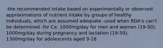 -the recommended intake based on experimentally or observed approximations of nutrient intake by groups of healthy individuals, which are assumed adequate -used when RDA's can't be determined -for Ca: 1000mg/day for men and women (19-50), 1000mg/day during pregnancy and lactation (19-50), 1300mg/day for adolescents aged 9-18