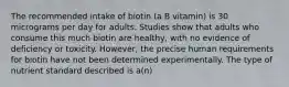 The recommended intake of biotin (a B vitamin) is 30 micrograms per day for adults. Studies show that adults who consume this much biotin are healthy, with no evidence of deficiency or toxicity. However, the precise human requirements for biotin have not been determined experimentally. The type of nutrient standard described is a(n)