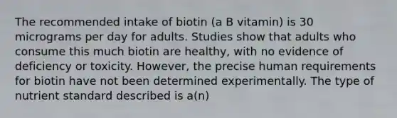 The recommended intake of biotin (a B vitamin) is 30 micrograms per day for adults. Studies show that adults who consume this much biotin are healthy, with no evidence of deficiency or toxicity. However, the precise human requirements for biotin have not been determined experimentally. The type of nutrient standard described is a(n)