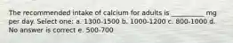 The recommended intake of calcium for adults is __________ mg per day. Select one: a. 1300-1500 b. 1000-1200 c. 800-1000 d. No answer is correct e. 500-700