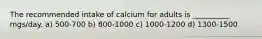 The recommended intake of calcium for adults is __________ mgs/day. a) 500-700 b) 800-1000 c) 1000-1200 d) 1300-1500