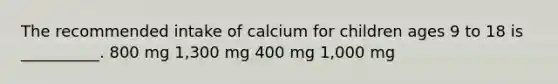 The recommended intake of calcium for children ages 9 to 18 is __________. 800 mg 1,300 mg 400 mg 1,000 mg