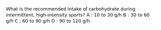 What is the recommended intake of carbohydrate during intermittent, high-intensity sports? A : 10 to 30 g/h B : 30 to 60 g/h C : 60 to 90 g/h D : 90 to 120 g/h