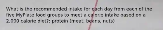 What is the recommended intake for each day from each of the five MyPlate food groups to meet a calorie intake based on a 2,000 calorie diet?: protein (meat, beans, nuts)