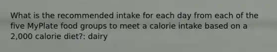 What is the recommended intake for each day from each of the five MyPlate food groups to meet a calorie intake based on a 2,000 calorie diet?: dairy