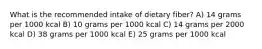 What is the recommended intake of dietary fiber? A) 14 grams per 1000 kcal B) 10 grams per 1000 kcal C) 14 grams per 2000 kcal D) ​38 grams per 1000 kcal E) 25 grams per 1000 kcal
