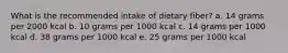 What is the recommended intake of dietary fiber? a. 14 grams per 2000 kcal b. 10 grams per 1000 kcal c. 14 grams per 1000 kcal d. 38 grams per 1000 kcal e. 25 grams per 1000 kcal