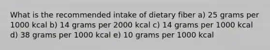 What is the recommended intake of dietary fiber a) ​25 grams per 1000 kcal b) ​14 grams per 2000 kcal c) 14 grams per 1000 kcal d) ​38 grams per 1000 kcal e) ​10 grams per 1000 kcal