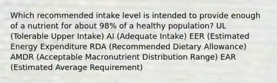 Which recommended intake level is intended to provide enough of a nutrient for about 98% of a healthy population? UL (Tolerable Upper Intake) AI (Adequate Intake) EER (Estimated Energy Expenditure RDA (Recommended Dietary Allowance) AMDR (Acceptable Macronutrient Distribution Range) EAR (Estimated Average Requirement)