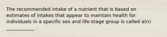 The recommended intake of a nutrient that is based on estimates of intakes that appear to maintain health for individuals in a specific sex and life-stage group is called a(n) ____________ .