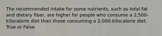 The recommended intake for some nutrients, such as total fat and dietary fiber, are higher for people who consume a 2,500-kilocalorie diet than those consuming a 2,000-kilocalorie diet. True or False