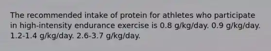 The recommended intake of protein for athletes who participate in high-intensity endurance exercise is 0.8 g/kg/day. 0.9 g/kg/day. 1.2-1.4 g/kg/day. 2.6-3.7 g/kg/day.