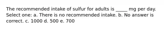 The recommended intake of sulfur for adults is _____ mg per day. Select one: a. There is no recommended intake. b. No answer is correct. c. 1000 d. 500 e. 700