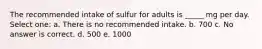 The recommended intake of sulfur for adults is _____ mg per day. Select one: a. There is no recommended intake. b. 700 c. No answer is correct. d. 500 e. 1000