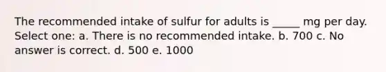 The recommended intake of sulfur for adults is _____ mg per day. Select one: a. There is no recommended intake. b. 700 c. No answer is correct. d. 500 e. 1000