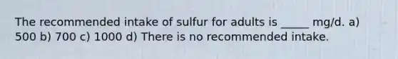 The recommended intake of sulfur for adults is _____ mg/d. a) 500 b) 700 c) 1000 d) There is no recommended intake.