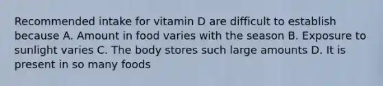 Recommended intake for vitamin D are difficult to establish because A. Amount in food varies with the season B. Exposure to sunlight varies C. The body stores such large amounts D. It is present in so many foods