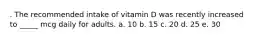 . The recommended intake of vitamin D was recently increased to _____ mcg daily for adults. a. 10 b. 15 c. 20 d. 25 e. 30