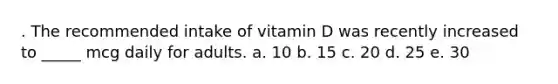 . The recommended intake of vitamin D was recently increased to _____ mcg daily for adults. a. 10 b. 15 c. 20 d. 25 e. 30