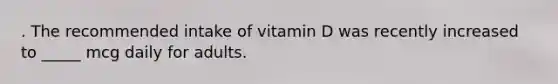 . The recommended intake of vitamin D was recently increased to _____ mcg daily for adults.