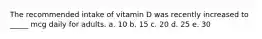 The recommended intake of vitamin D was recently increased to _____ mcg daily for adults. a. 10 b. 15 c. 20 d. 25 e. 30